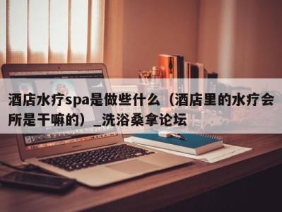 青岛酒店水疗spa是做些什么（酒店里的水疗会所是干嘛的）_洗浴桑拿论坛