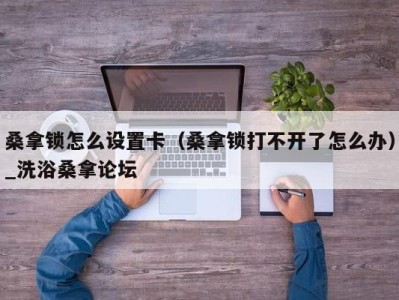 青岛桑拿锁怎么设置卡（桑拿锁打不开了怎么办）_洗浴桑拿论坛