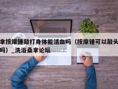 青岛拿按摩锤敲打身体能活血吗（按摩锤可以敲头吗）_洗浴桑拿论坛