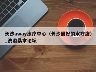 青岛长沙away水疗中心（长沙最好的水疗店）_洗浴桑拿论坛