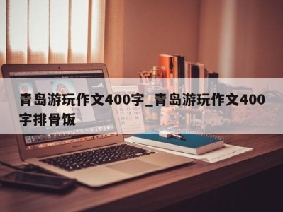 青岛游玩作文400字_青岛游玩作文400字排骨饭 