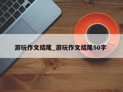 青岛游玩作文结尾_游玩作文结尾50字 