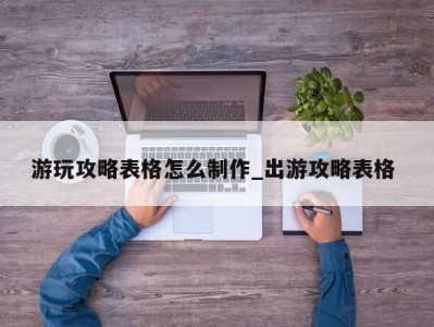 青岛游玩攻略表格怎么制作_出游攻略表格 