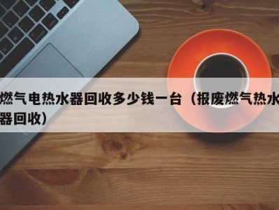 青岛燃气电热水器回收多少钱一台（报废燃气热水器回收）