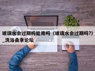 青岛玻璃水会过期吗能用吗（玻璃水会过期吗?）_洗浴桑拿论坛