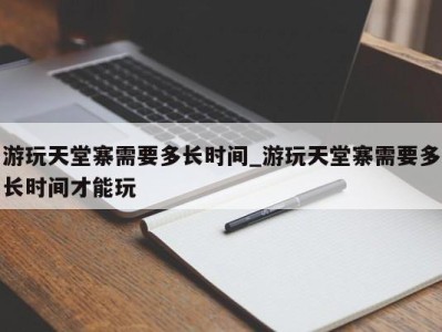 青岛游玩天堂寨需要多长时间_游玩天堂寨需要多长时间才能玩 