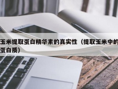 青岛玉米提取蛋白精华素的真实性（提取玉米中的蛋白质）