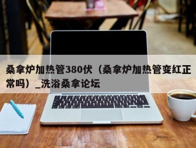 青岛桑拿炉加热管380伏（桑拿炉加热管变红正常吗）_洗浴桑拿论坛