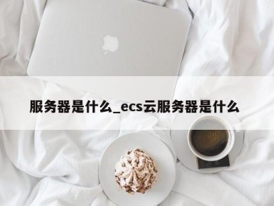 青岛服务器是什么_ecs云服务器是什么 