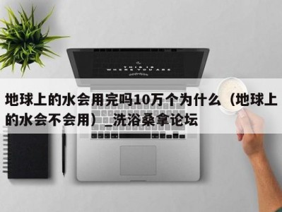 青岛地球上的水会用完吗10万个为什么（地球上的水会不会用）_洗浴桑拿论坛