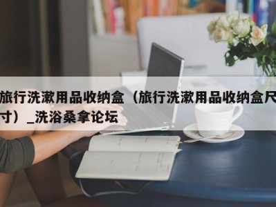 青岛旅行洗漱用品收纳盒（旅行洗漱用品收纳盒尺寸）_洗浴桑拿论坛