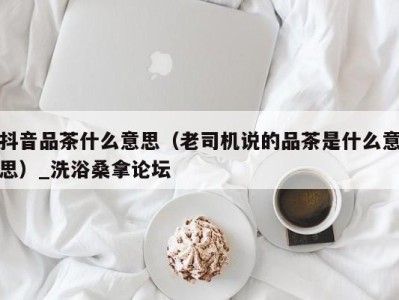 青岛抖音品茶什么意思（老司机说的品茶是什么意思）_洗浴桑拿论坛