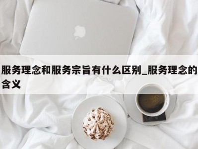 青岛服务理念和服务宗旨有什么区别_服务理念的含义 