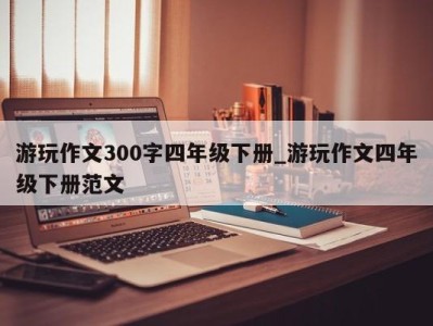 青岛游玩作文300字四年级下册_游玩作文四年级下册范文 