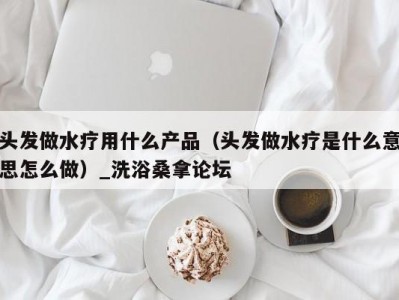 青岛头发做水疗用什么产品（头发做水疗是什么意思怎么做）_洗浴桑拿论坛