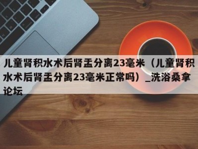 青岛儿童肾积水术后肾盂分离23毫米（儿童肾积水术后肾盂分离23毫米正常吗）_洗浴桑拿论坛