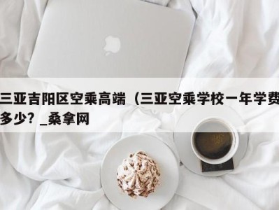 青岛三亚吉阳区空乘高端（三亚空乘学校一年学费多少? _桑拿网