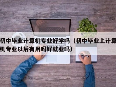 青岛初中毕业计算机专业好学吗（初中毕业上计算机专业以后有用吗好就业吗）