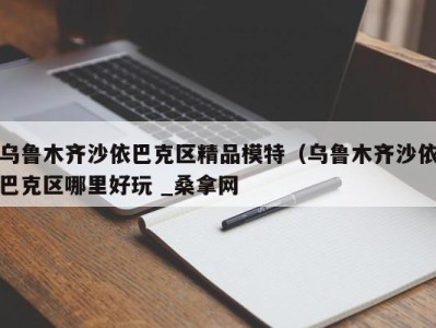 青岛乌鲁木齐沙依巴克区精品模特（乌鲁木齐沙依巴克区哪里好玩 _桑拿网