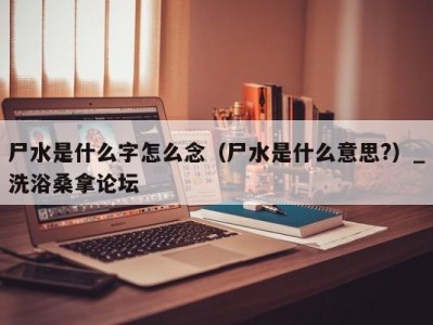 青岛尸水是什么字怎么念（尸水是什么意思?）_洗浴桑拿论坛