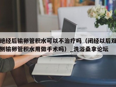 青岛绝经后输卵管积水可以不治疗吗（闭经以后双侧输卵管积水用做手术吗）_洗浴桑拿论坛