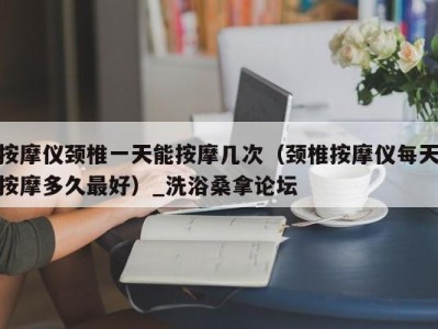 青岛按摩仪颈椎一天能按摩几次（颈椎按摩仪每天按摩多久最好）_洗浴桑拿论坛