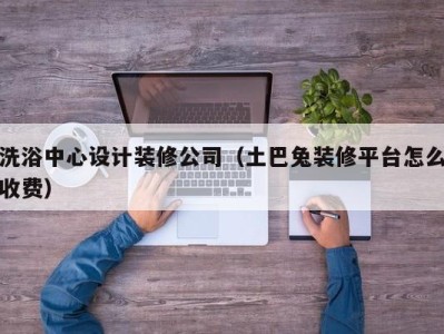 青岛洗浴中心设计装修公司（土巴兔装修平台怎么收费）