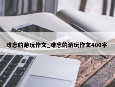 青岛难忘的游玩作文_难忘的游玩作文400字 