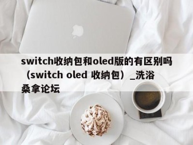 青岛switch收纳包和oled版的有区别吗（switch oled 收纳包）_洗浴桑拿论坛