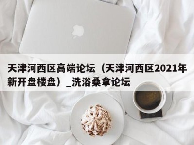 青岛天津河西区高端论坛（天津河西区2021年新开盘楼盘）_洗浴桑拿论坛