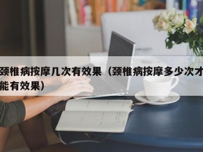 青岛颈椎病按摩几次有效果（颈椎病按摩多少次才能有效果）