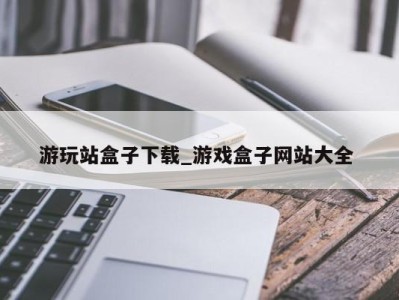 青岛游玩站盒子下载_游戏盒子网站大全 