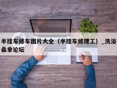 青岛半挂车修车图片大全（半挂车修理工）_洗浴桑拿论坛