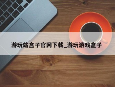 青岛游玩站盒子官网下载_游玩游戏盒子 