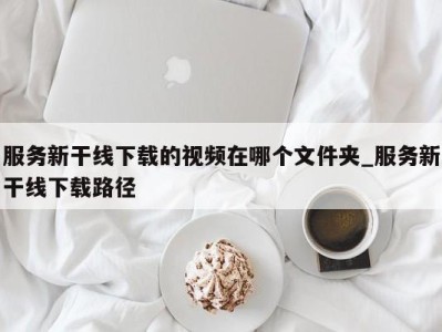 青岛服务新干线下载的视频在哪个文件夹_服务新干线下载路径 