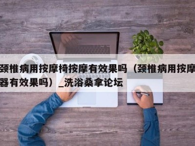 青岛颈椎病用按摩椅按摩有效果吗（颈椎病用按摩器有效果吗）_洗浴桑拿论坛