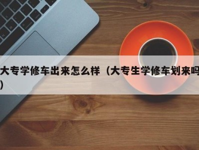 青岛大专学修车出来怎么样（大专生学修车划来吗）