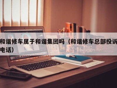 青岛和谐修车属于和谐集团吗（和谐修车总部投诉电话）