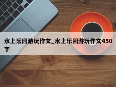 青岛水上乐园游玩作文_水上乐园游玩作文450字 