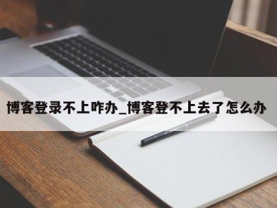 青岛博客登录不上咋办_博客登不上去了怎么办 