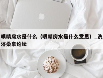 青岛眼睛房水是什么（眼睛房水是什么意思）_洗浴桑拿论坛