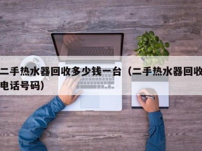 青岛二手热水器回收多少钱一台（二手热水器回收电话号码）