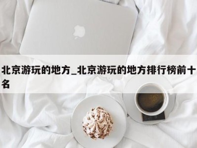 青岛北京游玩的地方_北京游玩的地方排行榜前十名 