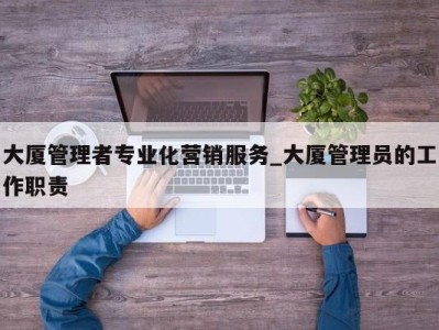 青岛大厦管理者专业化营销服务_大厦管理员的工作职责 