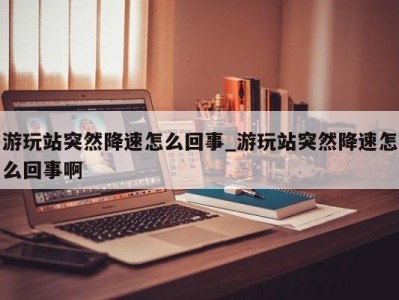 青岛游玩站突然降速怎么回事_游玩站突然降速怎么回事啊 