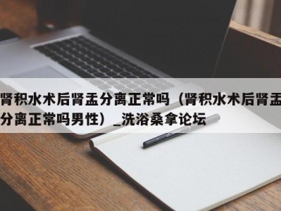 青岛肾积水术后肾盂分离正常吗（肾积水术后肾盂分离正常吗男性）_洗浴桑拿论坛