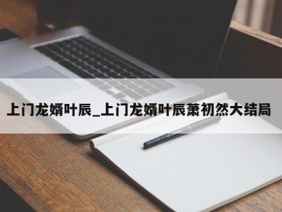 青岛上门龙婿叶辰_上门龙婿叶辰萧初然大结局 